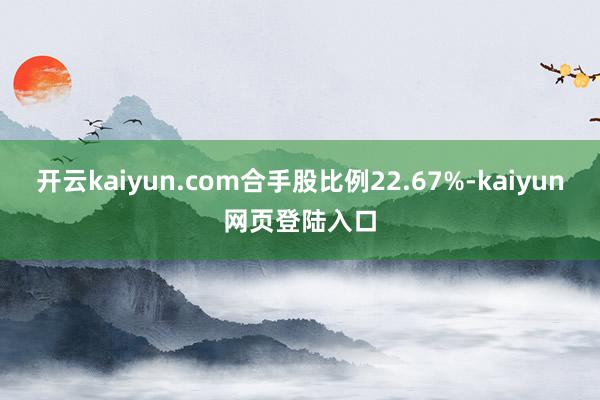 开云kaiyun.com合手股比例22.67%-kaiyun网页登陆入口