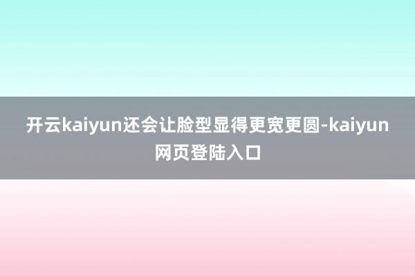 开云kaiyun还会让脸型显得更宽更圆-kaiyun网页登陆入口