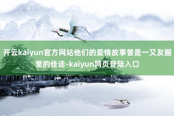 开云kaiyun官方网站他们的爱情故事曾是一又友圈里的佳话-kaiyun网页登陆入口