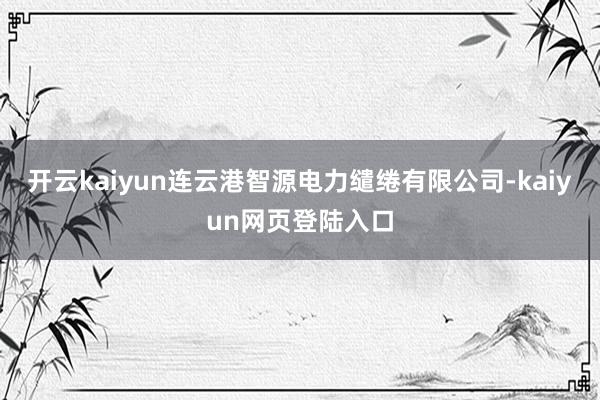 开云kaiyun连云港智源电力缱绻有限公司-kaiyun网页登陆入口