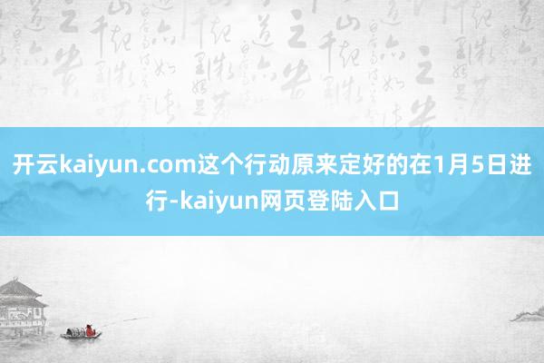 开云kaiyun.com这个行动原来定好的在1月5日进行-kaiyun网页登陆入口