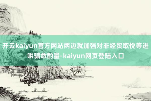 开云kaiyun官方网站两边就加强对非经贸取悦等进哄骗命酌量-kaiyun网页登陆入口