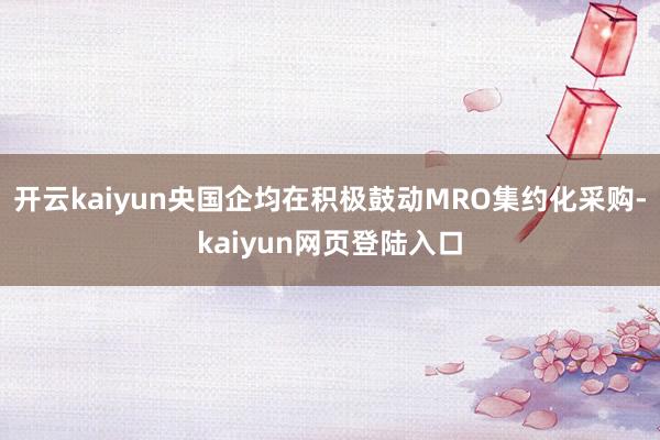 开云kaiyun央国企均在积极鼓动MRO集约化采购-kaiyun网页登陆入口