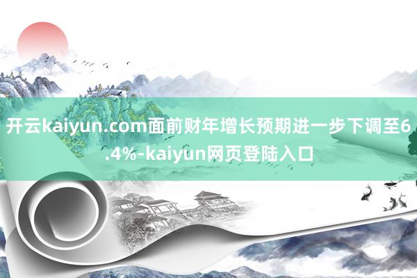 开云kaiyun.com面前财年增长预期进一步下调至6.4%-kaiyun网页登陆入口