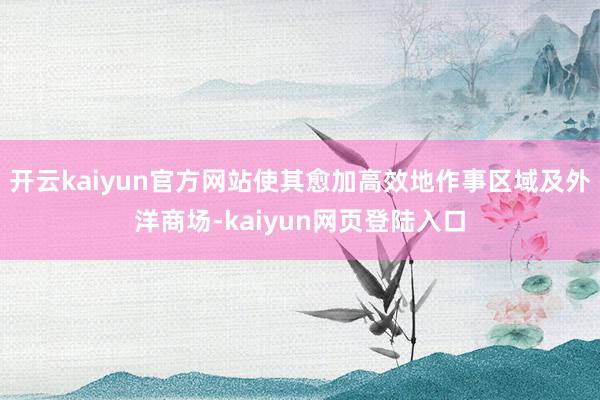 开云kaiyun官方网站使其愈加高效地作事区域及外洋商场-kaiyun网页登陆入口