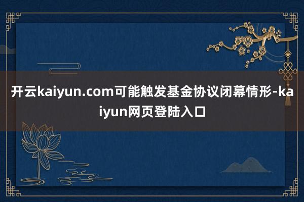 开云kaiyun.com可能触发基金协议闭幕情形-kaiyun网页登陆入口