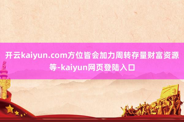 开云kaiyun.com方位皆会加力周转存量财富资源等-kaiyun网页登陆入口