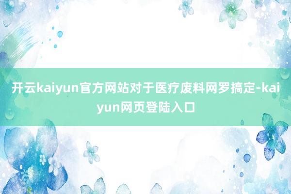 开云kaiyun官方网站对于医疗废料网罗搞定-kaiyun网页登陆入口