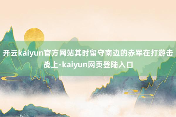 开云kaiyun官方网站其时留守南边的赤军在打游击战上-kaiyun网页登陆入口