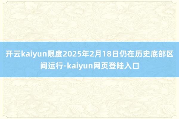 开云kaiyun限度2025年2月18日仍在历史底部区间运行-kaiyun网页登陆入口