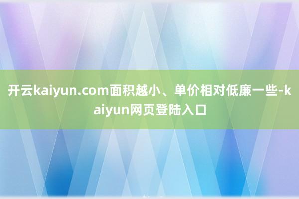 开云kaiyun.com面积越小、单价相对低廉一些-kaiyun网页登陆入口