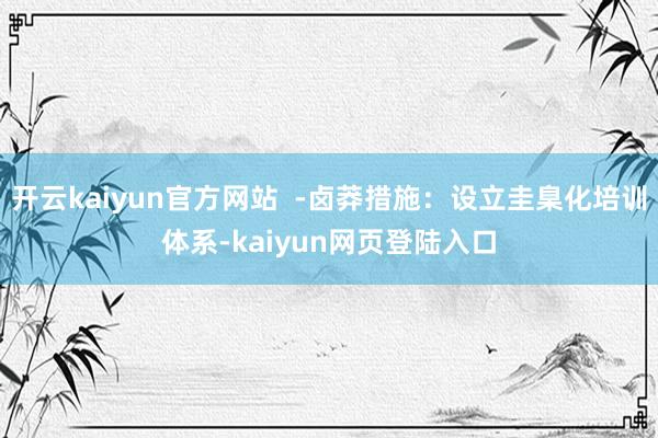 开云kaiyun官方网站  -卤莽措施：设立圭臬化培训体系-kaiyun网页登陆入口