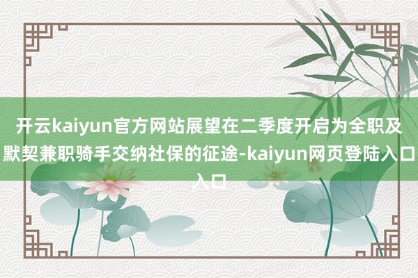 开云kaiyun官方网站展望在二季度开启为全职及默契兼职骑手交纳社保的征途-kaiyun网页登陆入口