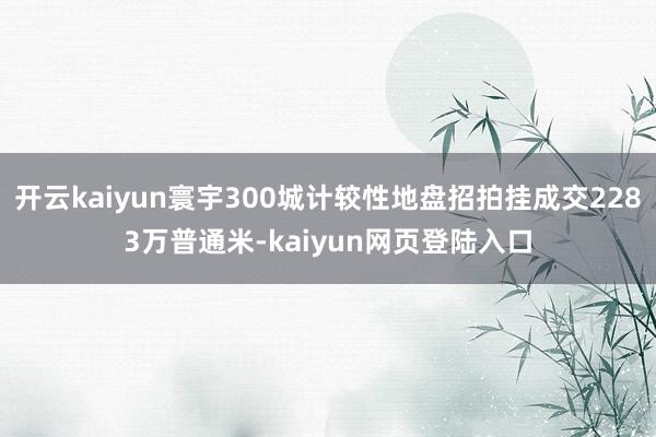 开云kaiyun寰宇300城计较性地盘招拍挂成交2283万普通米-kaiyun网页登陆入口