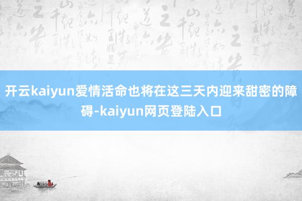 开云kaiyun爱情活命也将在这三天内迎来甜密的障碍-kaiyun网页登陆入口