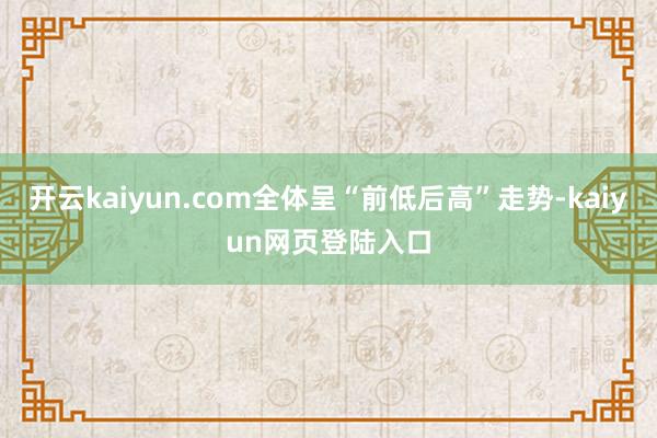 开云kaiyun.com全体呈“前低后高”走势-kaiyun网页登陆入口