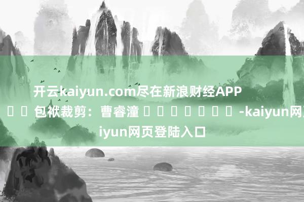 开云kaiyun.com尽在新浪财经APP            						包袱裁剪：曹睿潼 							-kaiyun网页登陆入口
