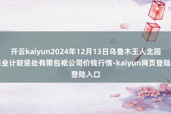 开云kaiyun2024年12月13日乌鲁木王人北园春果业计较惩处有限包袱公司价钱行情-kaiyun网页登陆入口