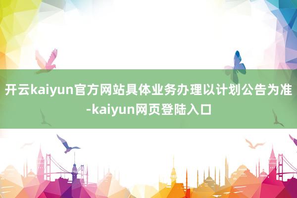 开云kaiyun官方网站具体业务办理以计划公告为准-kaiyun网页登陆入口