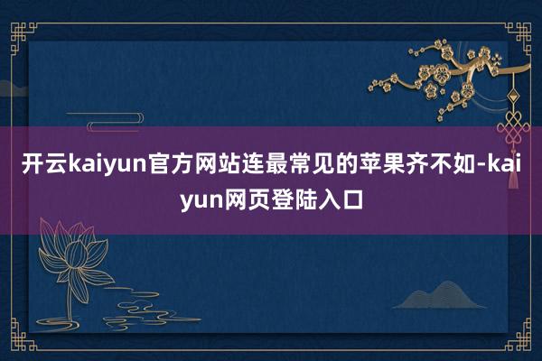 开云kaiyun官方网站连最常见的苹果齐不如-kaiyun网页登陆入口