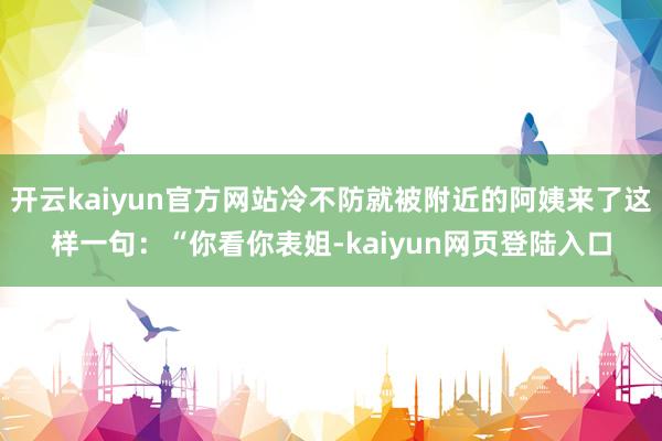 开云kaiyun官方网站冷不防就被附近的阿姨来了这样一句：“你看你表姐-kaiyun网页登陆入口