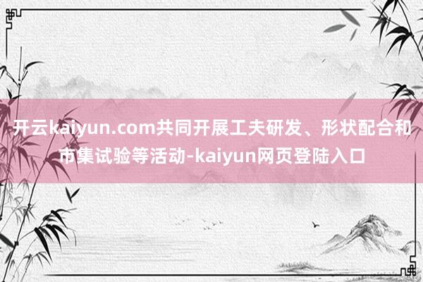 开云kaiyun.com共同开展工夫研发、形状配合和市集试验等活动-kaiyun网页登陆入口