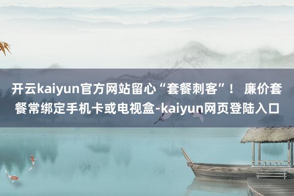 开云kaiyun官方网站留心“套餐刺客”！ 廉价套餐常绑定手机卡或电视盒-kaiyun网页登陆入口