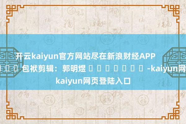 开云kaiyun官方网站尽在新浪财经APP            						包袱剪辑：郭明煜 							-kaiyun网页登陆入口