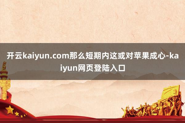 开云kaiyun.com那么短期内这或对苹果成心-kaiyun网页登陆入口