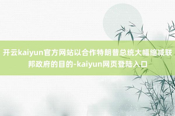 开云kaiyun官方网站以合作特朗普总统大幅缩减联邦政府的目的-kaiyun网页登陆入口