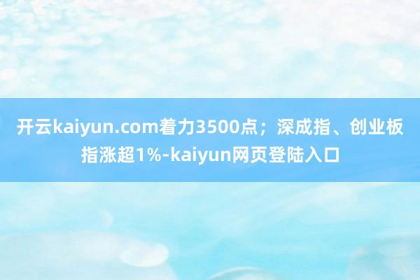 开云kaiyun.com着力3500点；深成指、创业板指涨超1%-kaiyun网页登陆入口