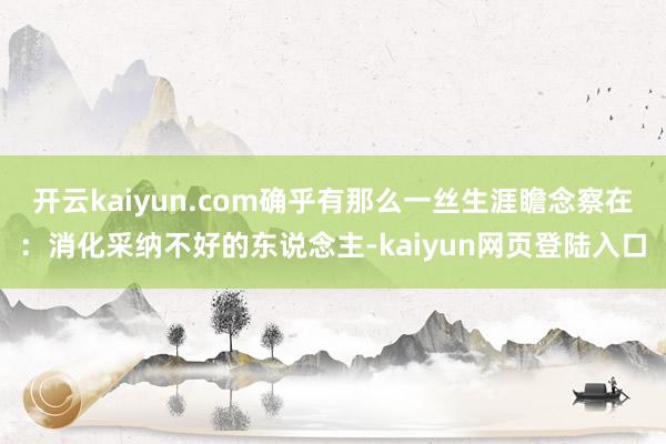 开云kaiyun.com确乎有那么一丝生涯瞻念察在：消化采纳不好的东说念主-kaiyun网页登陆入口