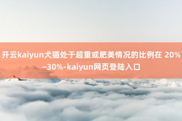 开云kaiyun犬猫处于超重或肥美情况的比例在 20%~30%-kaiyun网页登陆入口